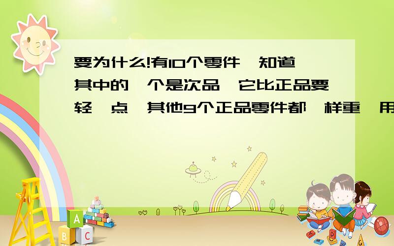 要为什么!有10个零件,知道其中的一个是次品,它比正品要轻一点,其他9个正品零件都一样重,用天平至少称几次才能保证找到那个次品?为什么?