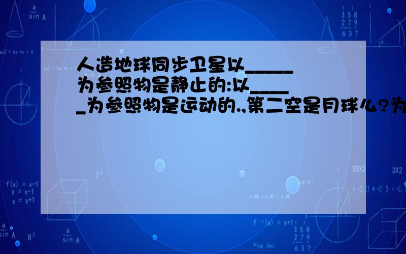 人造地球同步卫星以_____为参照物是静止的:以_____为参照物是运动的.,第二空是月球么?为什么?