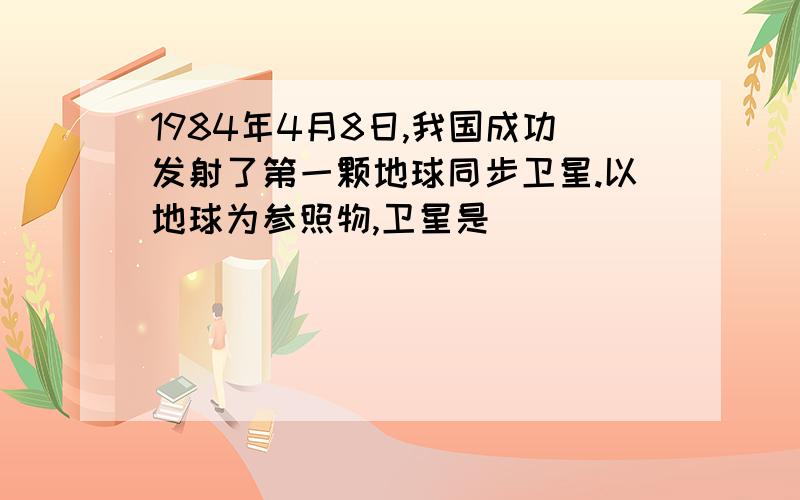 1984年4月8日,我国成功发射了第一颗地球同步卫星.以地球为参照物,卫星是_________的；以太阳为参照物,为什么