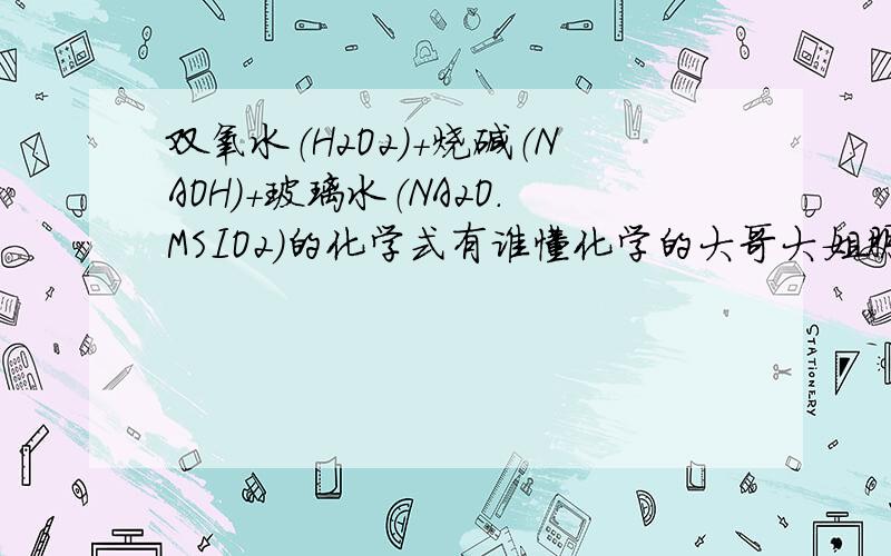 双氧水（H2O2）＋烧碱（NAOH）＋玻璃水（NA2O．MSIO2）的化学式有谁懂化学的大哥大姐朋友帮帮忙,这三种加在一起,会有什么样的反应, 反应后的的分子又有什么做用,我也不太懂,希望大家能帮