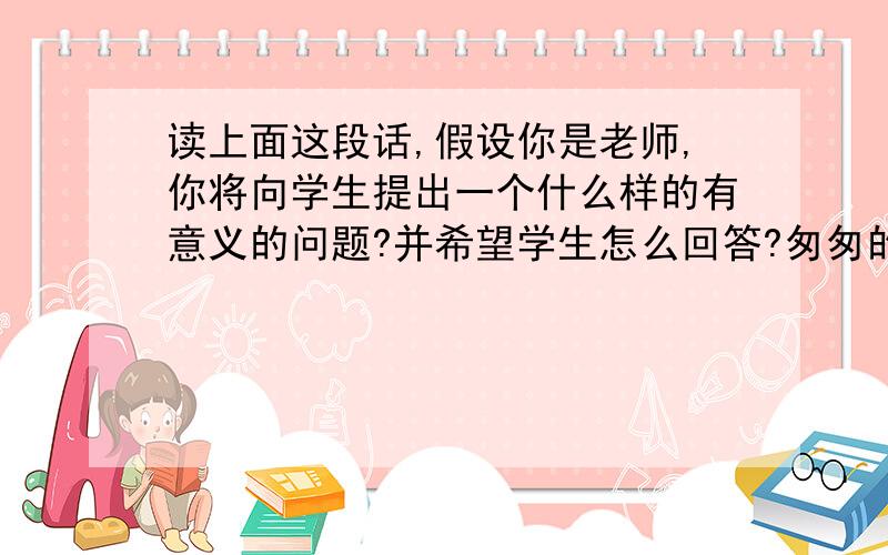 读上面这段话,假设你是老师,你将向学生提出一个什么样的有意义的问题?并希望学生怎么回答?匆匆的 -----去的尽管去了,来的尽管来了——(到)在叹息里闪过叻