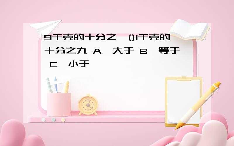 9千克的十分之一()1千克的十分之九 A、大于 B、等于 C、小于