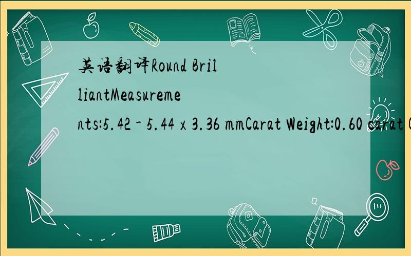 英语翻译Round BrilliantMeasurements:5.42 - 5.44 x 3.36 mmCarat Weight:0.60 carat Color Grade:D Clarity Grade:VVS2 Cut Grade:Excellent Proportions:Depth:61.9% Table:57% Crown Angle:35.0° Crown Height:15.0% Pavilion Angle:41.2° Pavilion Depth:43.