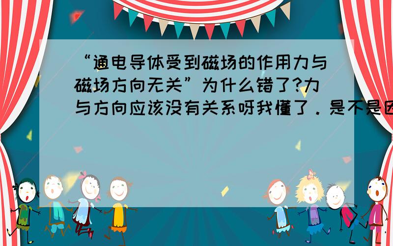 “通电导体受到磁场的作用力与磁场方向无关”为什么错了?力与方向应该没有关系呀我懂了。是不是因为力的大小方向作用点是里的三要素！