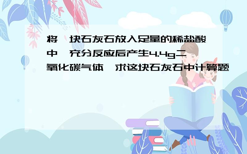 将一块石灰石放入足量的稀盐酸中,充分反应后产生4.4g二氧化碳气体,求这块石灰石中计算题