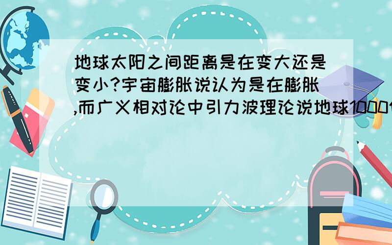 地球太阳之间距离是在变大还是变小?宇宙膨胀说认为是在膨胀,而广义相对论中引力波理论说地球1000亿亿亿年后会撞到太阳上.(我只是看了一点,具体高深理论不懂,所以用通俗易懂的语言帮我