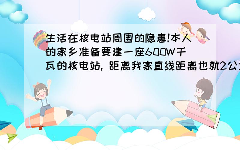 生活在核电站周围的隐患!本人的家乡准备要建一座600W千瓦的核电站, 距离我家直线距离也就2公里左右. 不知道生活在核电站周围即使不发生核泄漏是不是也是不安全的? 听人说周围的辐射量