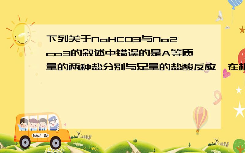 下列关于NaHCO3与Na2co3的叙述中错误的是A等质量的两种盐分别与足量的盐酸反应,在相同条件下,Na2CO3产生的CO2气体多B这两种盐的物质的量相等,分别与足量的盐酸反应,在相同条件下产生的CO2体