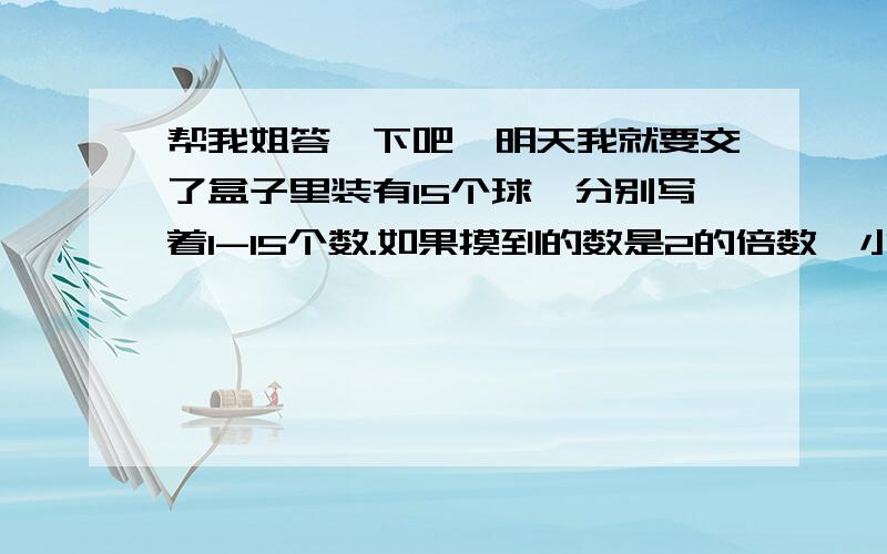 帮我姐答一下吧,明天我就要交了盒子里装有15个球,分别写着1-15个数.如果摸到的数是2的倍数,小明赢,如果摸到的不是二的倍数,小巧赢.（1）这个约定公平吗?为什么?（2）你能设计一个公平的