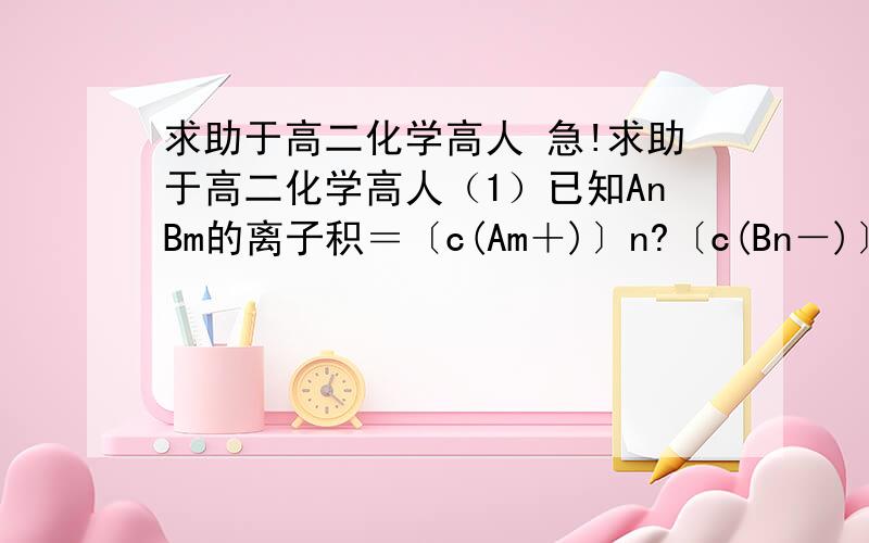 求助于高二化学高人 急!求助于高二化学高人（1）已知AnBm的离子积＝〔c(Am＋)〕n?〔c(Bn－)〕m?,式中c(Am＋)n和c(Bn－)m表示离子的物质的量浓度.在某温度下,Ca(OH)2的溶解度为0.74 g,其饱和溶液密