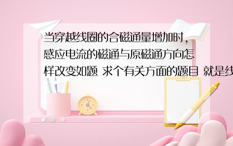 当穿越线圈的合磁通量增加时,感应电流的磁通与原磁通方向怎样改变如题 求个有关方面的题目 就是线圈合磁通变化的.上课老师讲了,没听懂