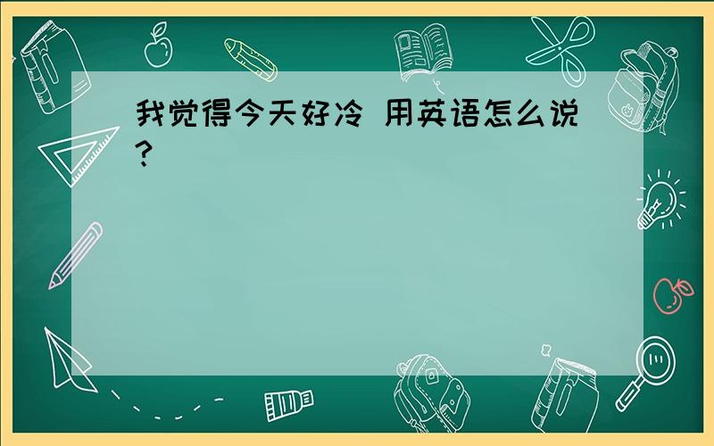 我觉得今天好冷 用英语怎么说?