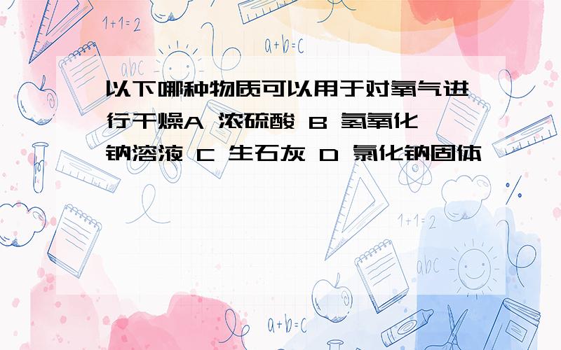 以下哪种物质可以用于对氧气进行干燥A 浓硫酸 B 氢氧化钠溶液 C 生石灰 D 氯化钠固体