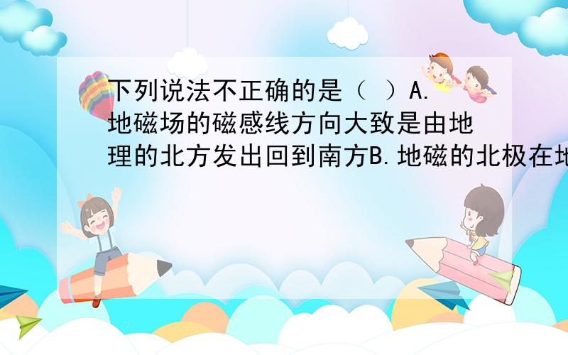 下列说法不正确的是（ ）A.地磁场的磁感线方向大致是由地理的北方发出回到南方B.地磁的北极在地理的南极附近C.地磁场的磁感线形状与条形磁体的磁感线形状相似D.世界上最早记述”地理