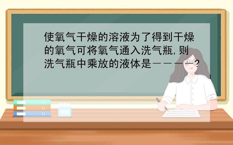 使氧气干燥的溶液为了得到干燥的氧气可将氧气通入洗气瓶,则洗气瓶中乘放的液体是－－－－?