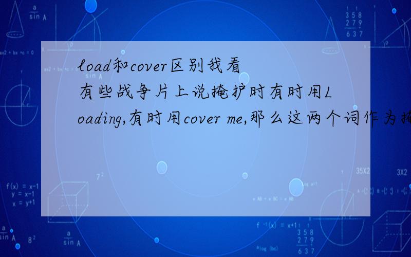 load和cover区别我看有些战争片上说掩护时有时用Loading,有时用cover me,那么这两个词作为掩护用时有什么区别么