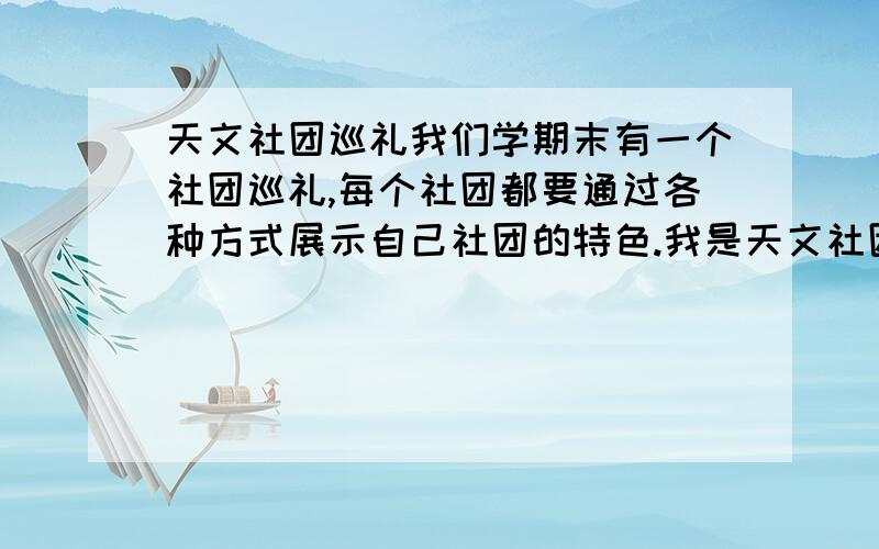 天文社团巡礼我们学期末有一个社团巡礼,每个社团都要通过各种方式展示自己社团的特色.我是天文社团的社长,历届天文社好像都是通过纪录短片的形式展现的,这次我想别出心裁一点,能够