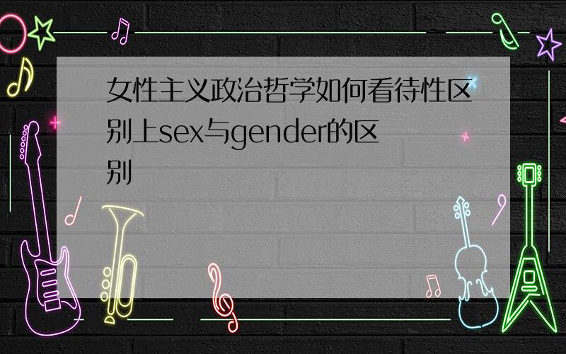 女性主义政治哲学如何看待性区别上sex与gender的区别