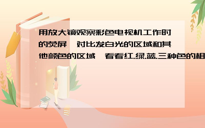 用放大镜观察彩色电视机工作时的荧屏,对比发白光的区域和其他颜色的区域,看看红.绿.蓝.三种色的相对亮度有什么不同