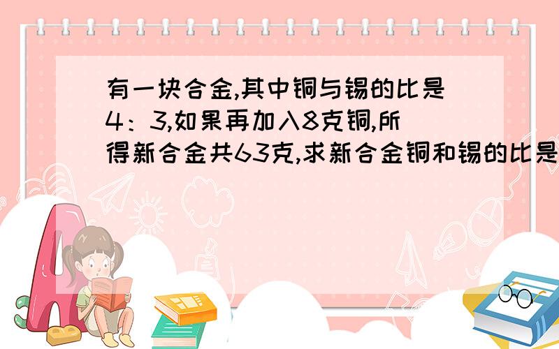 有一块合金,其中铜与锡的比是4：3,如果再加入8克铜,所得新合金共63克,求新合金铜和锡的比是多少?