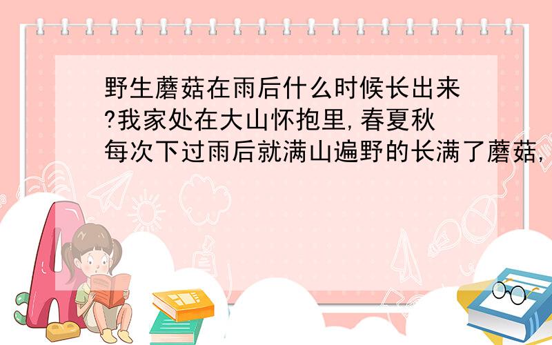 野生蘑菇在雨后什么时候长出来?我家处在大山怀抱里,春夏秋每次下过雨后就满山遍野的长满了蘑菇,我的奶奶经常去采一盆回来给我做饭吃.味道很鲜.我想问野蘑菇是在雨后什么时间生长成