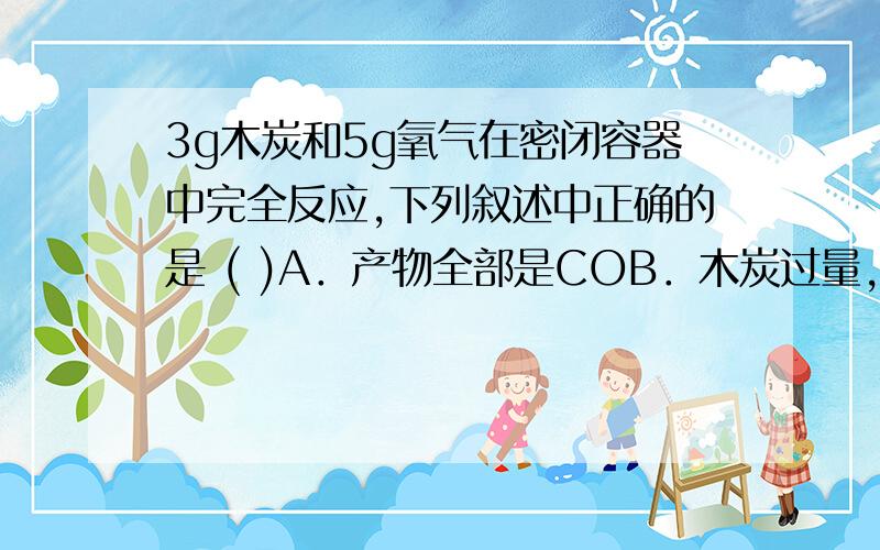 3g木炭和5g氧气在密闭容器中完全反应,下列叙述中正确的是 ( )A．产物全部是COB．木炭过量,产物为COC．产物全部是C02D．产物中有CO,也有CO2