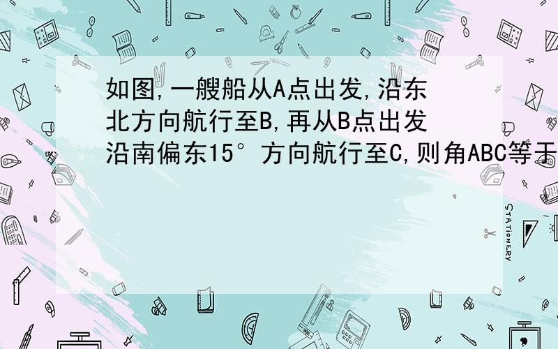 如图,一艘船从A点出发,沿东北方向航行至B,再从B点出发沿南偏东15°方向航行至C,则角ABC等于多少?