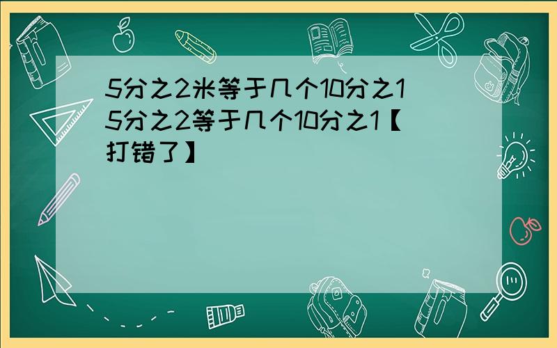 5分之2米等于几个10分之15分之2等于几个10分之1【打错了】