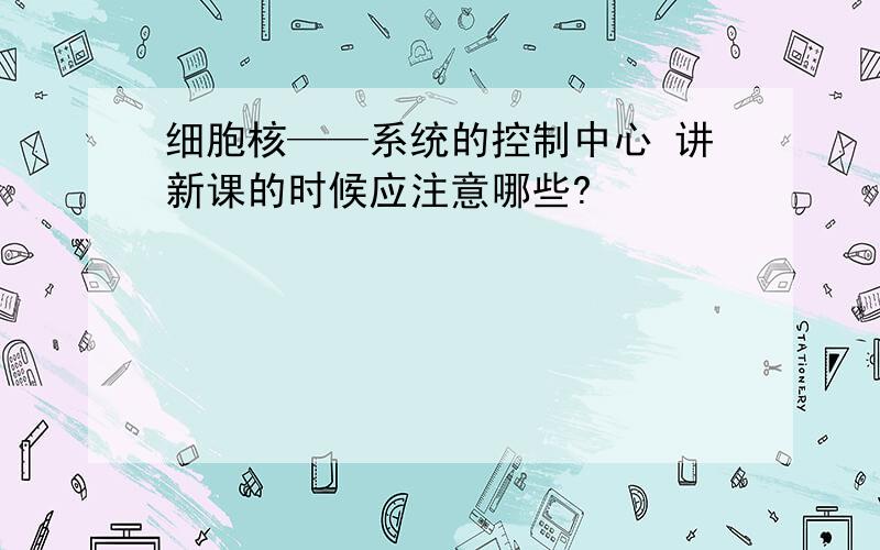 细胞核——系统的控制中心 讲新课的时候应注意哪些?