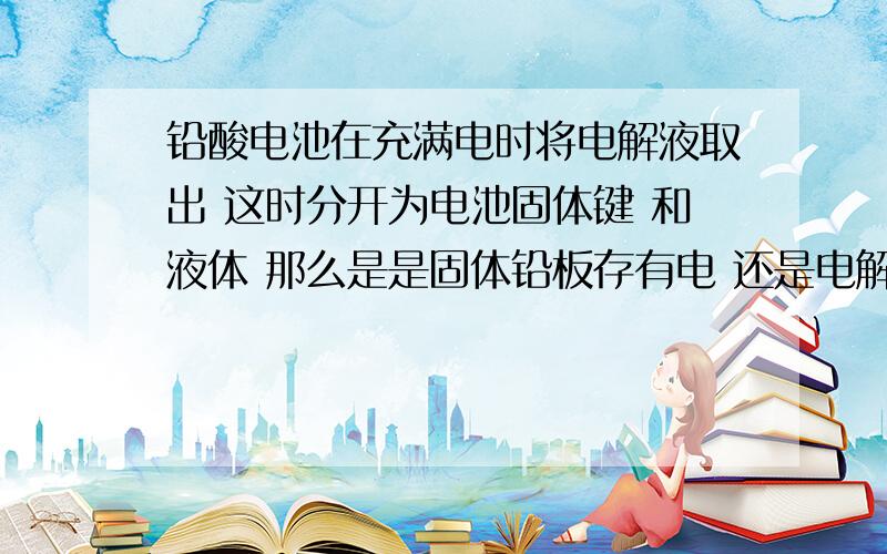 铅酸电池在充满电时将电解液取出 这时分开为电池固体键 和液体 那么是是固体铅板存有电 还是电解液存有电