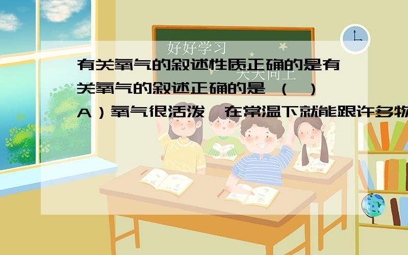 有关氧气的叙述性质正确的是有关氧气的叙述正确的是 （ ）A）氧气很活泼,在常温下就能跟许多物质发生反应B）物质跟氧气发生反应时,都有热量放出C）氧气具有氧化性,在化学反应中可给