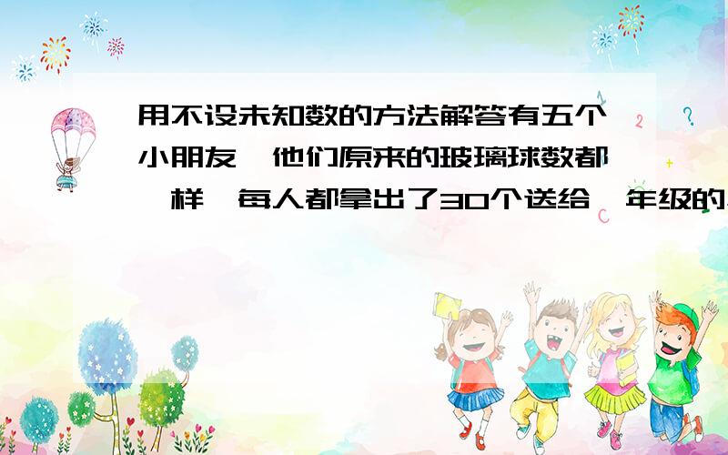 用不设未知数的方法解答有五个小朋友,他们原来的玻璃球数都一样,每人都拿出了30个送给一年级的小朋友,他们剩下的玻璃球总数正好是其中一个小朋友原来的2倍,问（1）原来每个小朋友有