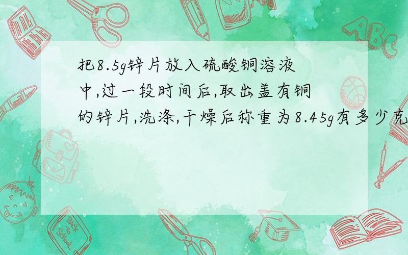 把8.5g锌片放入硫酸铜溶液中,过一段时间后,取出盖有铜的锌片,洗涤,干燥后称重为8.45g有多少克锌片被氧化了?