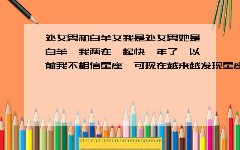 处女男和白羊女我是处女男她是白羊,我两在一起快一年了,以前我不相信星座,可现在越来越发现星座很准,我跟她时间越长越觉得彼此性格不和,她也这样觉得,现在快到分手的地步了,我很爱她