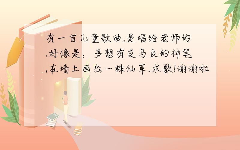 有一首儿童歌曲,是唱给老师的.好像是：多想有支马良的神笔,在墙上画出一株仙草.求歌!谢谢啦