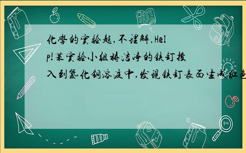 化学的实验题,不理解.Help!某实验小组将洁净的铁钉投入到氯化铜溶液中,发现铁钉表面生成红色固体物质的同时有较多气泡产生,生成的气体是什么呢?【提出猜想】从物质组成的元素角度分析