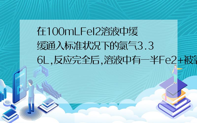 在100mLFeI2溶液中缓缓通入标准状况下的氯气3.36L,反应完全后,溶液中有一半Fe2+被氧化生成Fe3+,.在100mLFeI2溶液中缓缓通入标准状况下的氯气3.36L,反应完全后,溶液中有一半Fe2+被氧化生成Fe3+,则FeI2