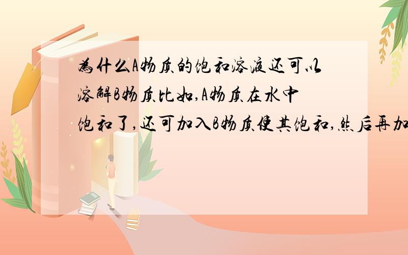 为什么A物质的饱和溶液还可以溶解B物质比如,A物质在水中饱和了,还可加入B物质使其饱和,然后再加入C物质还可溶解并饱和,为什么?说本质（深了没关系）