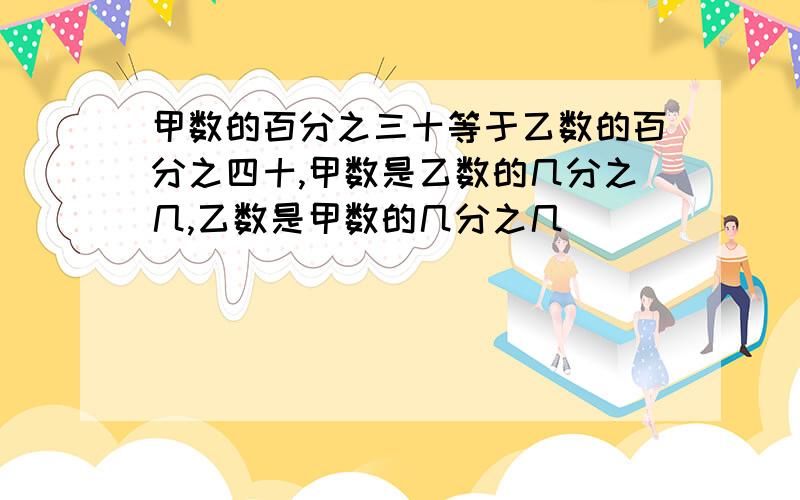 甲数的百分之三十等于乙数的百分之四十,甲数是乙数的几分之几,乙数是甲数的几分之几