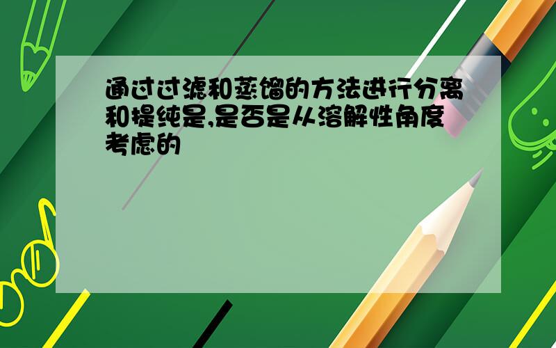 通过过滤和蒸馏的方法进行分离和提纯是,是否是从溶解性角度考虑的