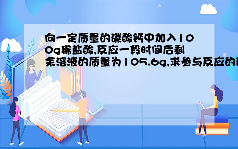 向一定质量的碳酸钙中加入100g稀盐酸,反应一段时间后剩余溶液的质量为105.6g,求参与反应的碳酸钙质量?