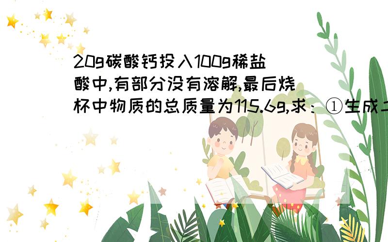 20g碳酸钙投入100g稀盐酸中,有部分没有溶解,最后烧杯中物质的总质量为115.6g,求：①生成二氧化碳多少克?②有多少克碳酸钙没有溶解?