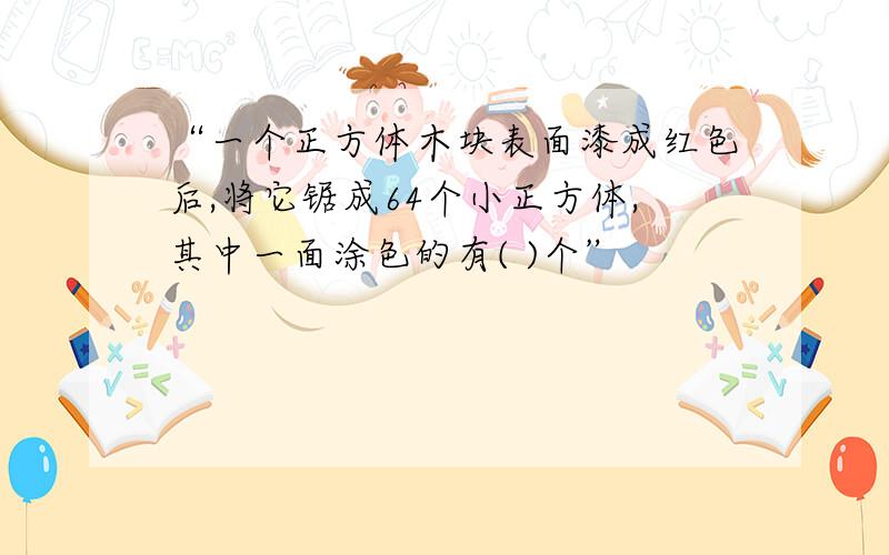 “一个正方体木块表面漆成红色后,将它锯成64个小正方体,其中一面涂色的有( )个”