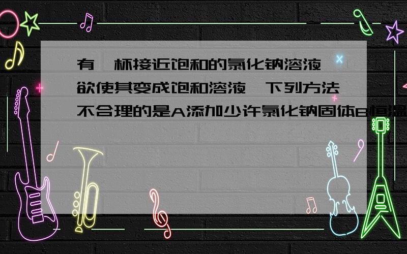 有一杯接近饱和的氯化钠溶液,欲使其变成饱和溶液,下列方法不合理的是A添加少许氯化钠固体B恒温蒸发部分水C适当降低温度D加一杯更浓的氯化钠溶液