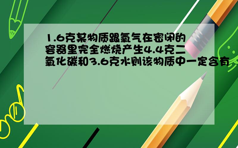 1.6克某物质跟氧气在密闭的容器里完全燃烧产生4.4克二氧化碳和3.6克水则该物质中一定含有