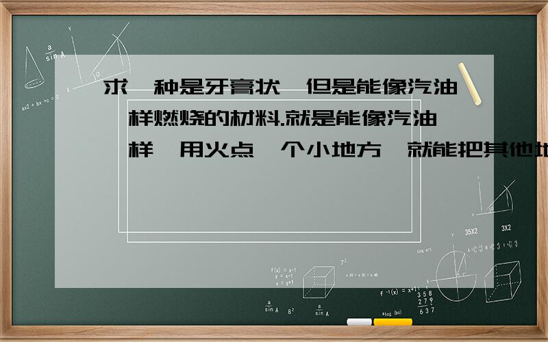 求一种是牙膏状,但是能像汽油一样燃烧的材料.就是能像汽油一样,用火点一个小地方,就能把其他地方一起引燃.