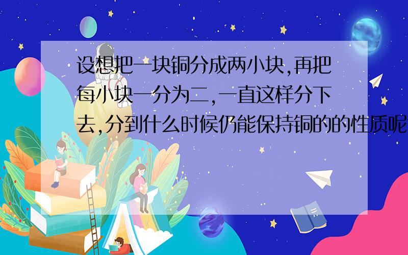 设想把一块铜分成两小块,再把每小块一分为二,一直这样分下去,分到什么时候仍能保持铜的的性质呢?