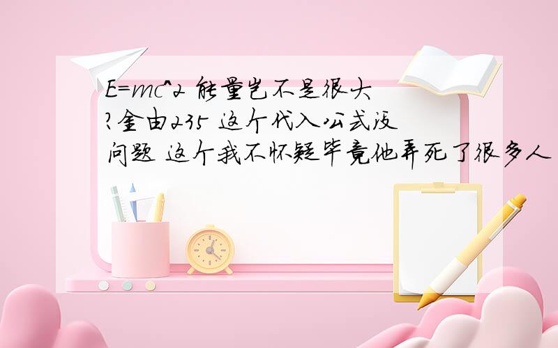 E=mc^2 能量岂不是很大?金由235 这个代入公式没问题 这个我不怀疑毕竟他弄死了很多人 但是其他材料 我就怀疑了 比如木头 代入这个公式 我自己也觉得很可笑 有谁帮我解答这个难题我没懂你