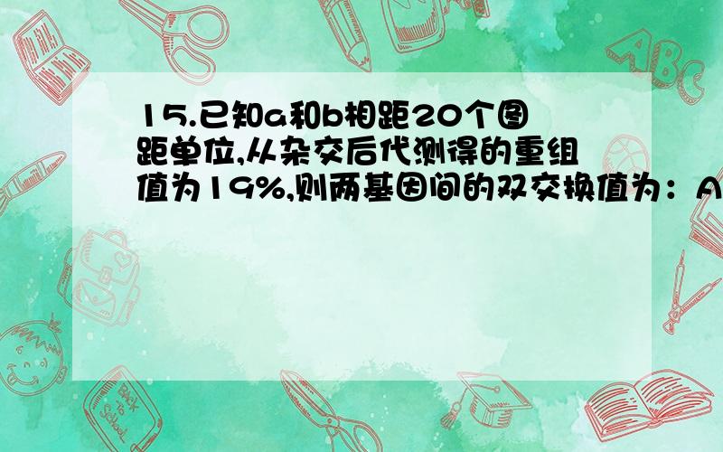 15.已知a和b相距20个图距单位,从杂交后代测得的重组值为19%,则两基因间的双交换值为：A.0.5% B.1% C.2% D.4%怎么算的没分了