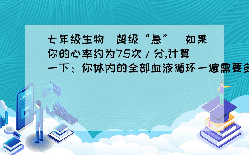 七年级生物（超级“急”）如果你的心率约为75次/分,计算一下：你体内的全部血液循环一遍需要多长时间?一天（24小时）之内循环多少遍?一天内由你的心脏泵出的血液总共有多少?